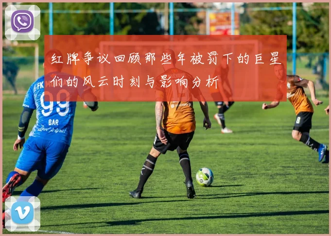 红牌争议回顾那些年被罚下的巨星们的风云时刻与影响分析