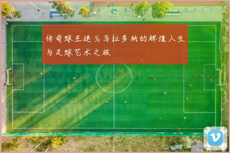 传奇球王迭戈马拉多纳的辉煌人生与足球艺术之旅