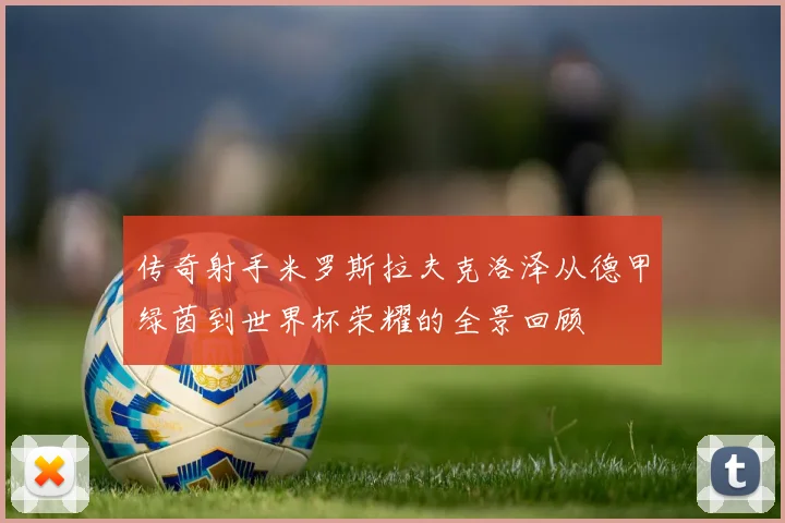 传奇射手米罗斯拉夫克洛泽从德甲绿茵到世界杯荣耀的全景回顾