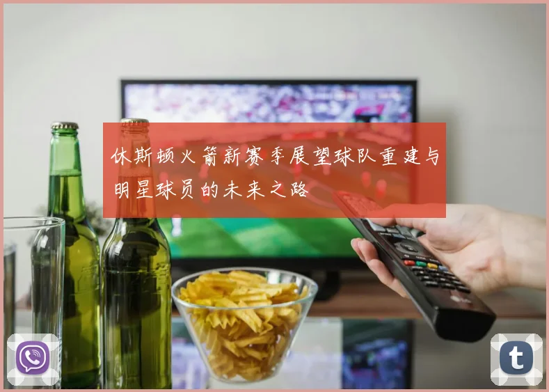 休斯顿火箭新赛季展望球队重建与明星球员的未来之路