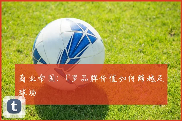 商业帝国：C罗品牌价值如何跨越足球场