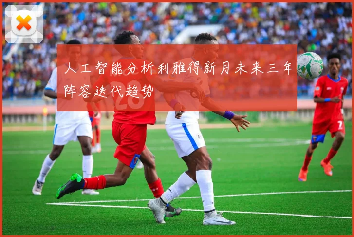 人工智能分析利雅得新月未来三年阵容迭代趋势
