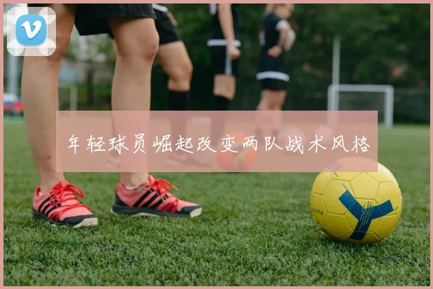 年轻球员崛起改变两队战术风格