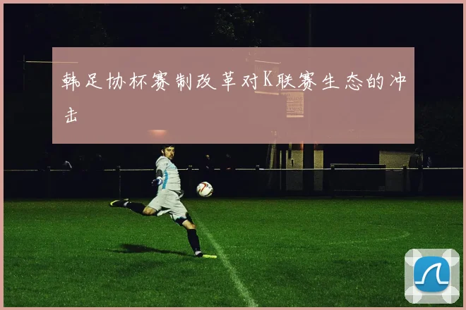 韩足协杯赛制改革对K联赛生态的冲击
