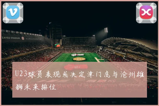 U23球员表现或决定津门虎与沧州雄狮未来排位