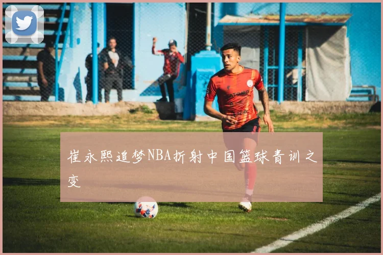 崔永熙追梦NBA折射中国篮球青训之变